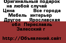 Оригинальный подарок на любой случай!!!! › Цена ­ 2 500 - Все города Мебель, интерьер » Другое   . Ярославская обл.,Переславль-Залесский г.